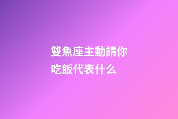 雙魚座主動請你吃飯代表什么-第1張-星座運勢-玄機派