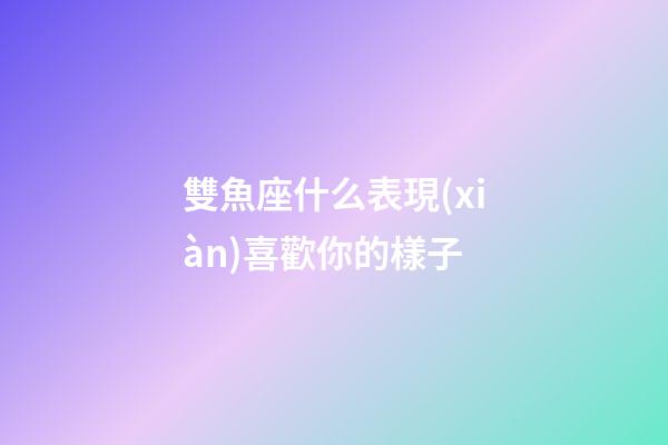 雙魚座什么表現(xiàn)喜歡你的樣子-第1張-星座運(yùn)勢-玄機(jī)派