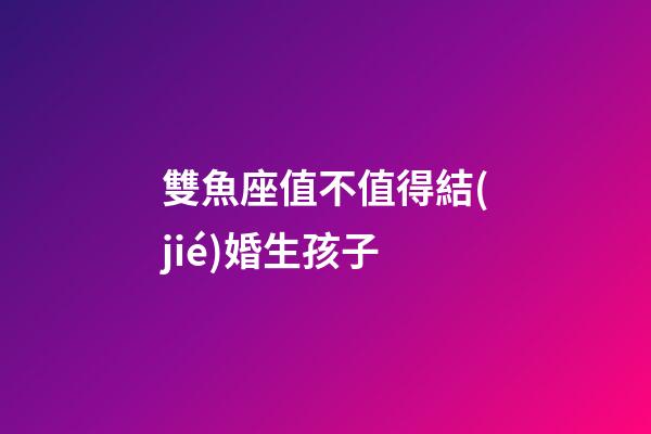 雙魚座值不值得結(jié)婚生孩子