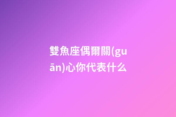 雙魚座偶爾關(guān)心你代表什么-第1張-星座運勢-玄機派