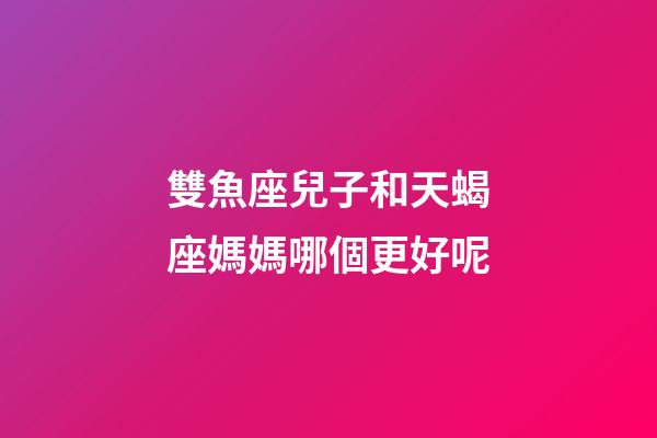 雙魚座兒子和天蝎座媽媽哪個更好呢-第1張-星座運勢-玄機派