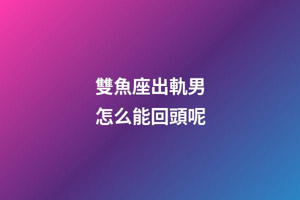 雙魚座出軌男怎么能回頭呢-第1張-星座運勢-玄機派