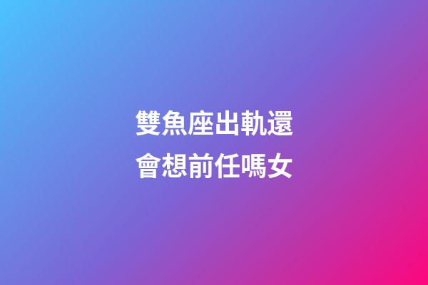 雙魚座出軌還會想前任嗎女-第1張-星座運勢-玄機派