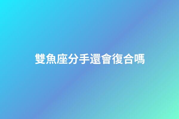雙魚座分手還會復合嗎-第1張-星座運勢-玄機派