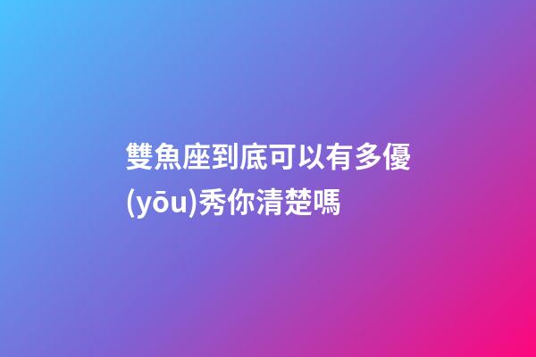 雙魚座到底可以有多優(yōu)秀你清楚嗎-第1張-星座運勢-玄機派