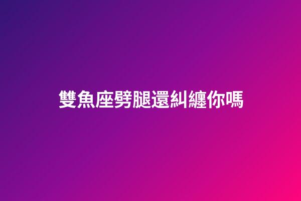 雙魚座劈腿還糾纏你嗎-第1張-星座運勢-玄機派