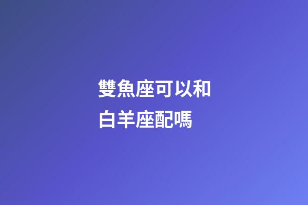 雙魚座可以和白羊座配嗎-第1張-星座運勢-玄機派