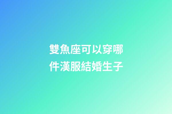 雙魚座可以穿哪件漢服結婚生子-第1張-星座運勢-玄機派