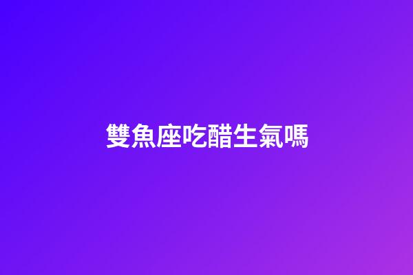雙魚座吃醋生氣嗎-第1張-星座運勢-玄機派