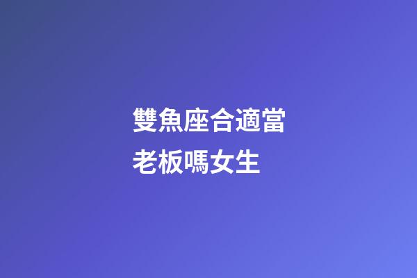 雙魚座合適當老板嗎女生-第1張-星座運勢-玄機派