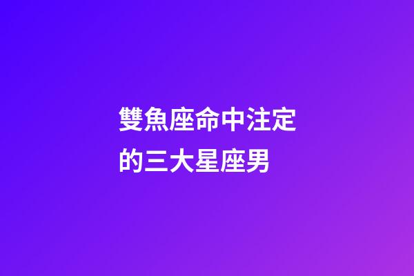 雙魚座命中注定的三大星座男-第1張-星座運勢-玄機派