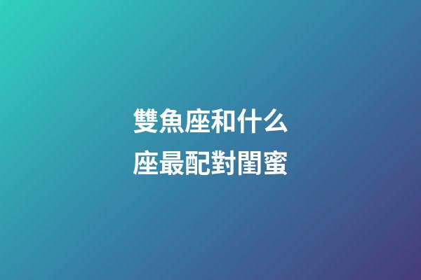 雙魚座和什么座最配對閨蜜-第1張-星座運勢-玄機派