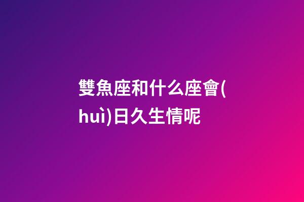 雙魚座和什么座會(huì)日久生情呢-第1張-星座運(yùn)勢(shì)-玄機(jī)派