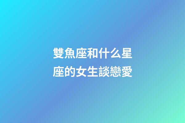 雙魚座和什么星座的女生談戀愛-第1張-星座運勢-玄機派