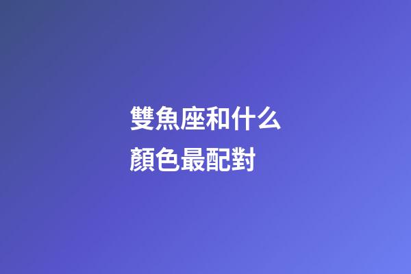 雙魚座和什么顏色最配對-第1張-星座運勢-玄機派