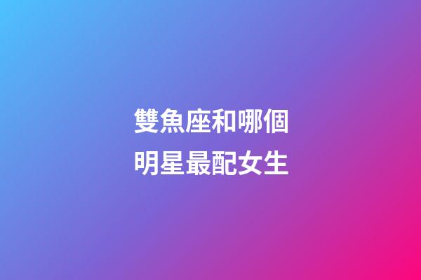 雙魚座和哪個明星最配女生-第1張-星座運(yùn)勢-玄機(jī)派