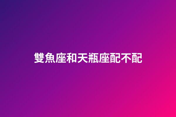 雙魚座和天瓶座配不配-第1張-星座運勢-玄機派