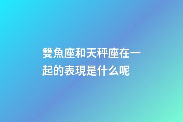 雙魚座和天秤座在一起的表現是什么呢-第1張-星座運勢-玄機派