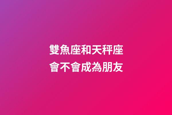 雙魚座和天秤座會不會成為朋友-第1張-星座運勢-玄機派
