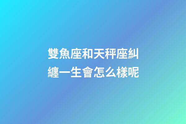 雙魚座和天秤座糾纏一生會怎么樣呢-第1張-星座運勢-玄機派