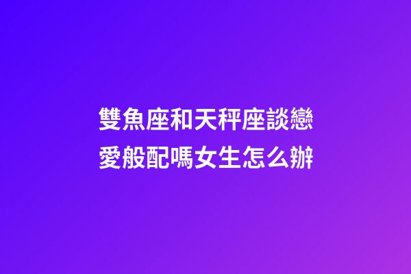 雙魚座和天秤座談戀愛般配嗎女生怎么辦-第1張-星座運勢-玄機派