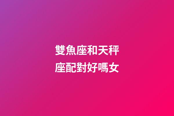 雙魚座和天秤座配對好嗎女-第1張-星座運勢-玄機派