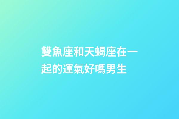 雙魚座和天蝎座在一起的運氣好嗎男生-第1張-星座運勢-玄機派