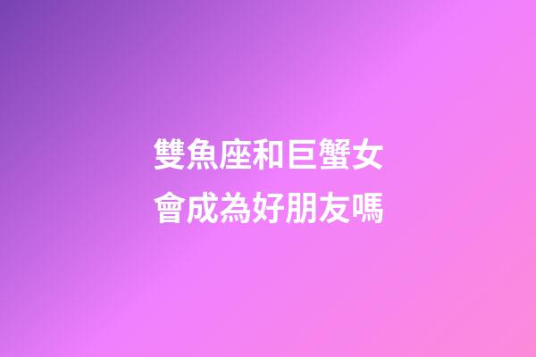 雙魚座和巨蟹女會成為好朋友嗎-第1張-星座運勢-玄機派