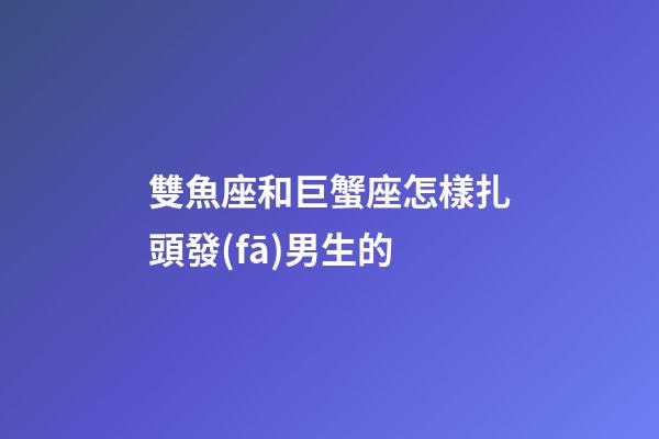 雙魚座和巨蟹座怎樣扎頭發(fā)男生的-第1張-星座運勢-玄機派