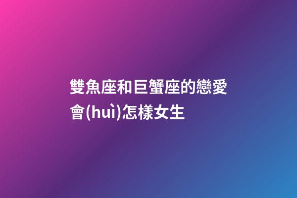 雙魚座和巨蟹座的戀愛會(huì)怎樣女生-第1張-星座運(yùn)勢-玄機(jī)派