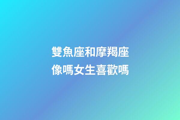 雙魚座和摩羯座像嗎女生喜歡嗎-第1張-星座運勢-玄機派