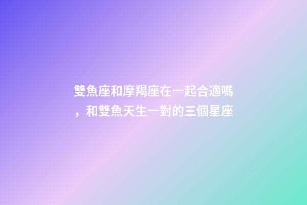 雙魚座和摩羯座在一起合適嗎，和雙魚天生一對的三個星座-第1張-觀點-玄機派
