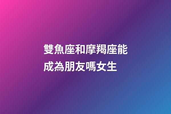 雙魚座和摩羯座能成為朋友嗎女生-第1張-星座運勢-玄機派