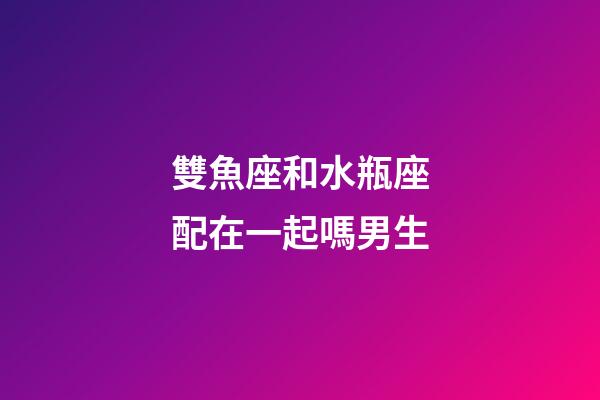 雙魚座和水瓶座配在一起嗎男生-第1張-星座運勢-玄機派