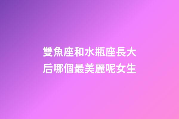 雙魚座和水瓶座長大后哪個最美麗呢女生