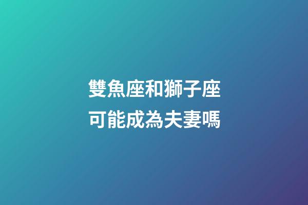 雙魚座和獅子座可能成為夫妻嗎-第1張-星座運勢-玄機派