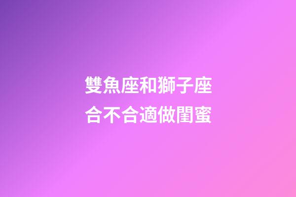 雙魚座和獅子座合不合適做閨蜜-第1張-星座運勢-玄機派