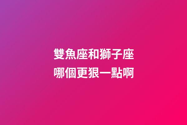 雙魚座和獅子座哪個更狠一點啊-第1張-星座運勢-玄機派