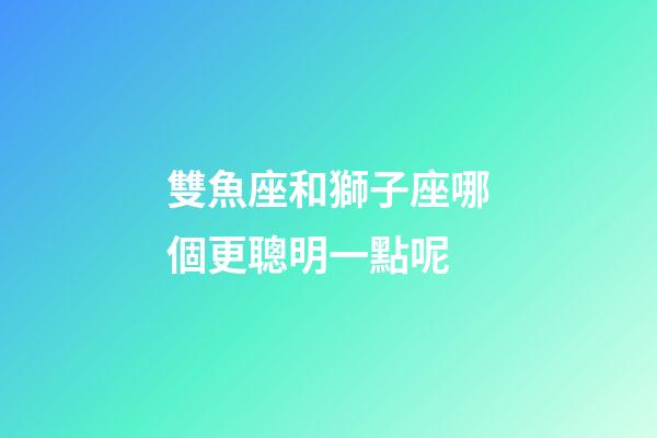 雙魚座和獅子座哪個更聰明一點呢-第1張-星座運勢-玄機派