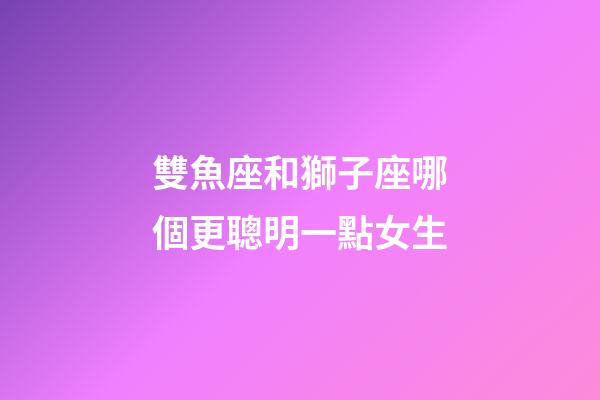 雙魚座和獅子座哪個更聰明一點女生-第1張-星座運勢-玄機派