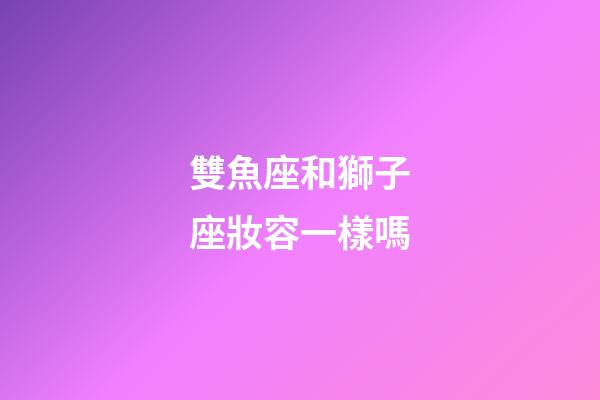 雙魚座和獅子座妝容一樣嗎-第1張-星座運勢-玄機派