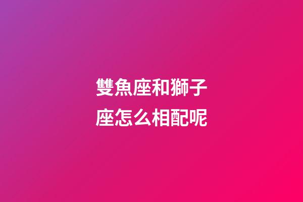 雙魚座和獅子座怎么相配呢-第1張-星座運(yùn)勢-玄機(jī)派