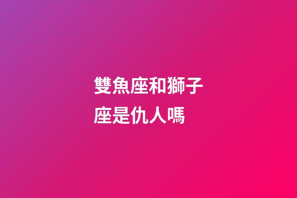 雙魚座和獅子座是仇人嗎