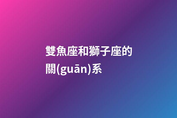 雙魚座和獅子座的關(guān)系-第1張-星座運(yùn)勢(shì)-玄機(jī)派