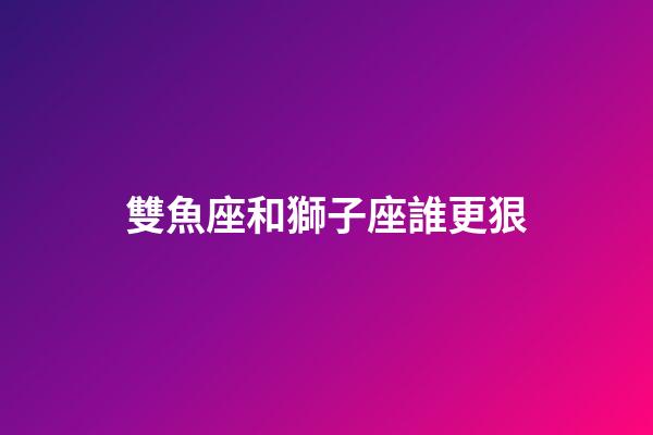 雙魚座和獅子座誰更狠-第1張-星座運勢-玄機派
