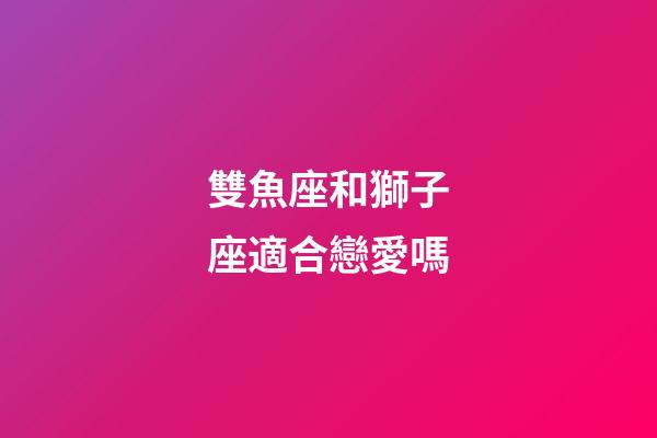 雙魚座和獅子座適合戀愛嗎-第1張-星座運勢-玄機派