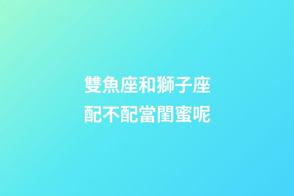 雙魚座和獅子座配不配當閨蜜呢-第1張-星座運勢-玄機派
