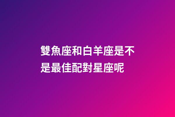 雙魚座和白羊座是不是最佳配對星座呢-第1張-星座運勢-玄機派