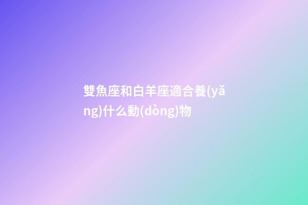 雙魚座和白羊座適合養(yǎng)什么動(dòng)物-第1張-星座運(yùn)勢(shì)-玄機(jī)派