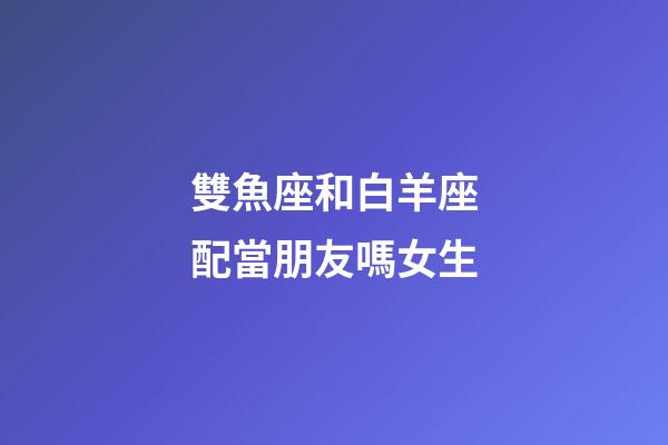 雙魚座和白羊座配當朋友嗎女生-第1張-星座運勢-玄機派